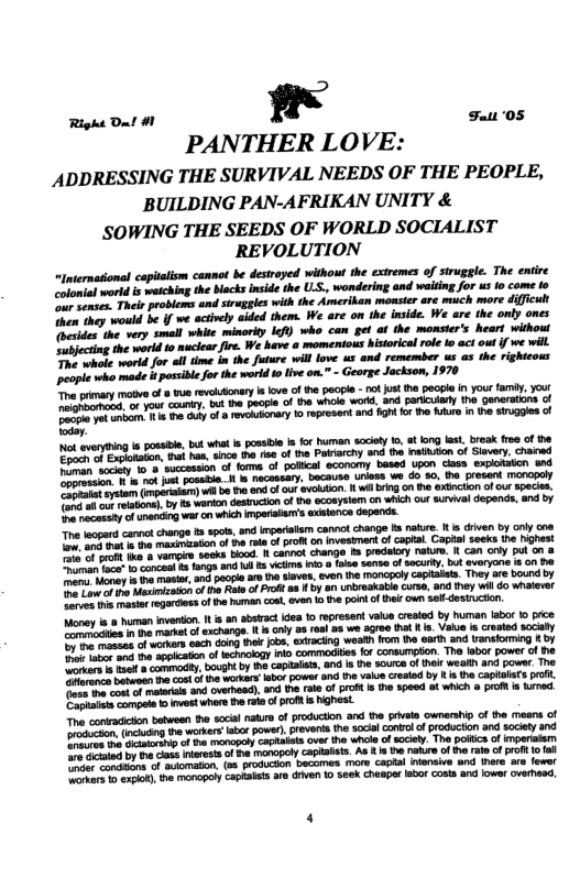Right Da! #1 !! Fatt ‘05  PANTHER LOVE: ADDRESSING THE SURVIVAL NEEDS OF THE PEOPLE, BUILDING PAN-AFRIKAN UNITY &  SOWING THE SEEDS OF WORLD SOCIALIST REVOLUTION  “lnternasional captalism cannot be desiroyed without the exiremes of siruggle. The entire onial world is waiching the blacks inside the UL, wondering and waitig for us io come o e ses Thels problems and sruggles with the Amerikan monsier are much more diffcult Then they would b If we actively aided them. We are o the inside. We are the onty ones {besides the very smal white minorty Ief) who can gel af the monsters heart without e world 1o ucicarfie. We have a momenious historical role o act out i we will ek world for ol time in the future wil love us and remember us s the righteows ople wh made it possble for the world o live on.” - George Jacksom, 1970 e prmay e of 8 s revluonary s love o he pacpl - o ust e pecple i you famly, yout o you county, i e peopl of the while word, and paricuary the Generatons o  